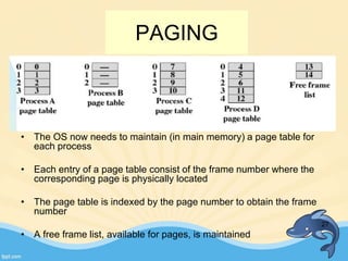 • The OS now needs to maintain (in main memory) a page table for
each process
• Each entry of a page table consist of the frame number where the
corresponding page is physically located
• The page table is indexed by the page number to obtain the frame
number
• A free frame list, available for pages, is maintained
27
PAGING
 