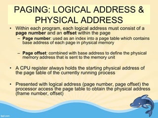 PAGING: LOGICAL ADDRESS &
PHYSICAL ADDRESS
• Within each program, each logical address must consist of a
page number and an offset within the page
– Page number: used as an index into a page table which contains
base address of each page in physical memory
– Page offset: combined with base address to define the physical
memory address that is sent to the memory unit
• A CPU register always holds the starting physical address of
the page table of the currently running process
• Presented with logical address (page number, page offset) the
processor access the page table to obtain the physical address
(frame number, offset)
28
 