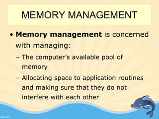 MEMORY MANAGEMENT
• Memory management is concerned
with managing:
– The computer’s available pool of
memory
– Allocating space to application routines
and making sure that they do not
interfere with each other
3
 