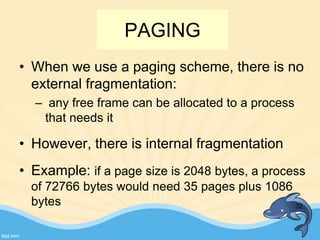 • When we use a paging scheme, there is no
external fragmentation:
– any free frame can be allocated to a process
that needs it
• However, there is internal fragmentation
• Example: if a page size is 2048 bytes, a process
of 72766 bytes would need 35 pages plus 1086
bytes 32
PAGING
 