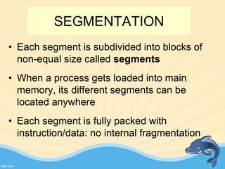 SEGMENTATION
• Each segment is subdivided into blocks of
non-equal size called segments
• When a process gets loaded into main
memory, its different segments can be
located anywhere
• Each segment is fully packed with
instruction/data: no internal fragmentation
33
 