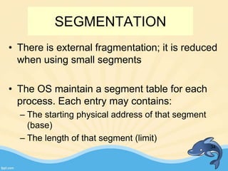 SEGMENTATION
• There is external fragmentation; it is reduced
when using small segments
• The OS maintain a segment table for each
process. Each entry may contains:
– The starting physical address of that segment
(base)
– The length of that segment (limit)
34
 