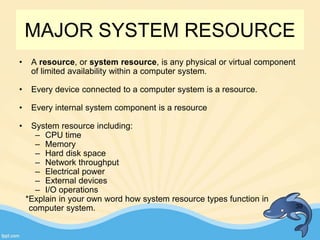 MAJOR SYSTEM RESOURCE
• A resource, or system resource, is any physical or virtual component
of limited availability within a computer system.
• Every device connected to a computer system is a resource.
• Every internal system component is a resource
• System resource including:
– CPU time
– Memory
– Hard disk space
– Network throughput
– Electrical power
– External devices
– I/O operations
*Explain in your own word how system resource types function in
computer system. 39
 