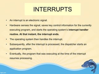 INTERRUPTS
• An interrupt is an electronic signal.
• Hardware senses the signal, saves key control information for the currently
executing program, and starts the operating system’s interrupt handler
routine. At that instant, the interrupt ends.
• The operating system then handles the interrupt.
• Subsequently, after the interrupt is processed, the dispatcher starts an
application program.
• Eventually, the program that was executing at the time of the interrupt
resumes processing.
43
 
