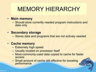 MEMORY HIERARCHY
• Main memory
– Should store currently needed program instructions and
data only
• Secondary storage
– Stores data and programs that are not actively needed
• Cache memory
– Extremely high speed
– Usually located on processor itself
– Most-commonly-used data copied to cache for faster
access
– Small amount of cache still effective for boosting
performance
5
 