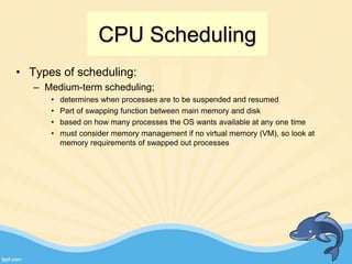 CPU Scheduling
• Types of scheduling:
– Medium-term scheduling;
• determines when processes are to be suspended and resumed
• Part of swapping function between main memory and disk
• based on how many processes the OS wants available at any one time
• must consider memory management if no virtual memory (VM), so look at
memory requirements of swapped out processes
 