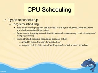 CPU Scheduling
• Types of scheduling:
– Long-term scheduling;
• determines which programs are admitted to the system for execution and when,
and which ones should be exited.
• Determine which programs admitted to system for processing - controls degree of
multiprogramming
• Once admitted, program becomes a process, either:
– added to queue for short-term scheduler
– swapped out (to disk), so added to queue for medium-term scheduler
 