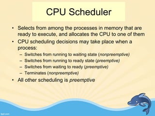 CPU Scheduler
• Selects from among the processes in memory that are
ready to execute, and allocates the CPU to one of them
• CPU scheduling decisions may take place when a
process:
– Switches from running to waiting state (nonpreemptive)
– Switches from running to ready state (preemptive)
– Switches from waiting to ready (preemptive)
– Terminates (nonpreemptive)
• All other scheduling is preemptive
 