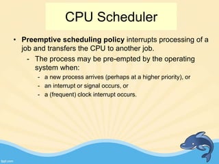 • Preemptive scheduling policy interrupts processing of a
job and transfers the CPU to another job.
- The process may be pre-empted by the operating
system when:
- a new process arrives (perhaps at a higher priority), or
- an interrupt or signal occurs, or
- a (frequent) clock interrupt occurs.
CPU Scheduler
 