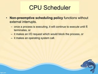 • Non-preemptive scheduling policy functions without
external interrupts.
– once a process is executing, it will continue to execute until it
terminates, or
– it makes an I/O request which would block the process, or
– it makes an operating system call.
CPU Scheduler
 