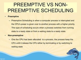 PREEMPTIVE VS NON-
PREEMPTIVE SCHEDULING
• Preemptive
– Preemptive Scheduling is when a computer process is interrupted and
the CPU's power is given over to another process with a higher priority.
This type of scheduling occurs when a process switches from running
state to a ready state or from a waiting state to a ready state.
• Non-preemptive
– One the CPU has been allocated to a process, the process keep the
CPU until it release the CPU either by terminating or by switching to
waiting state
58
 