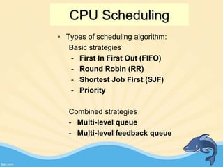 • Types of scheduling algorithm:
Basic strategies
- First In First Out (FIFO)
- Round Robin (RR)
- Shortest Job First (SJF)
- Priority
Combined strategies
- Multi-level queue
- Multi-level feedback queue
CPU Scheduling
 