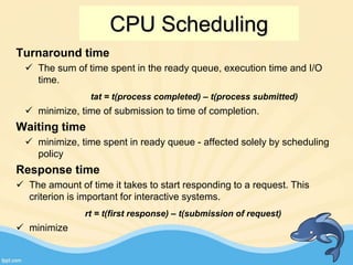 Turnaround time
 The sum of time spent in the ready queue, execution time and I/O
time.
tat = t(process completed) – t(process submitted)
 minimize, time of submission to time of completion.
Waiting time
 minimize, time spent in ready queue - affected solely by scheduling
policy
Response time
 The amount of time it takes to start responding to a request. This
criterion is important for interactive systems.
rt = t(first response) – t(submission of request)
 minimize
CPU Scheduling
 