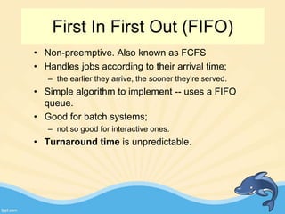 First In First Out (FIFO)
• Non-preemptive. Also known as FCFS
• Handles jobs according to their arrival time;
– the earlier they arrive, the sooner they’re served.
• Simple algorithm to implement -- uses a FIFO
queue.
• Good for batch systems;
– not so good for interactive ones.
• Turnaround time is unpredictable.
 