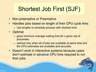 Shortest Job First (SJF)
• Non-preemptive or Preemptive
• Handles jobs based on length of their CPU cycle time.
– Use lengths to schedule process with shortest time.
• Optimal
– gives minimum average waiting time for a given set of
processes.
– optimal only when all of jobs are available at same time and
the CPU estimates are available and accurate.
• Doesn’t work in interactive systems because users
don’t estimate in advance CPU time required to run
their jobs.
 