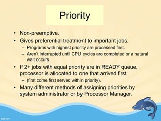 Priority
• Non-preemptive.
• Gives preferential treatment to important jobs.
– Programs with highest priority are processed first.
– Aren’t interrupted until CPU cycles are completed or a natural
wait occurs.
• If 2+ jobs with equal priority are in READY queue,
processor is allocated to one that arrived first
– (first come first served within priority).
• Many different methods of assigning priorities by
system administrator or by Processor Manager.
 