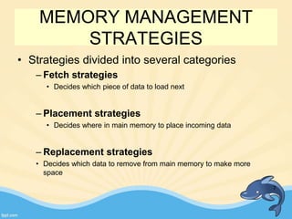 MEMORY MANAGEMENT
STRATEGIES
• Strategies divided into several categories
– Fetch strategies
• Decides which piece of data to load next
– Placement strategies
• Decides where in main memory to place incoming data
– Replacement strategies
• Decides which data to remove from main memory to make more
space
7
 