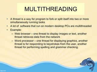 MULTITHREADING
• A thread is a way for program to fork or split itself into two or more
simultaneously running tasks
• A lot of software that run on modern desktop PCs are multithreaded
• Example:
– Web browser – one thread to display images or text, another
thread retrieves data from the network
– Word processor – one thread for displaying graphics, another
thread is for responding to keystrokes from the user, another
thread for performing spelling and grammar checking.
76
 