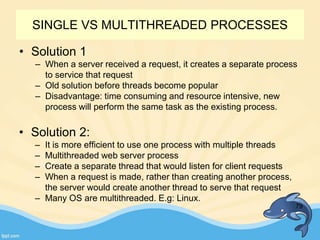 • Solution 1
– When a server received a request, it creates a separate process
to service that request
– Old solution before threads become popular
– Disadvantage: time consuming and resource intensive, new
process will perform the same task as the existing process.
79
• Solution 2:
– It is more efficient to use one process with multiple threads
– Multithreaded web server process
– Create a separate thread that would listen for client requests
– When a request is made, rather than creating another process,
the server would create another thread to serve that request
– Many OS are multithreaded. E.g: Linux.
SINGLE VS MULTITHREADED PROCESSES
 