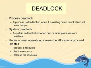DEADLOCK
• Process deadlock
– A process is deadlocked when it is waiting on an event which will
never happen
• System deadlock
– A system is deadlocked when one or more processes are
deadlock
• Under normal operation, a resource allocations proceed
like this
– Request a resource
– Use the resource
– Release the resource
81
 