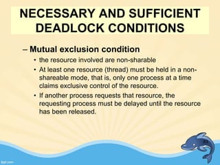 NECESSARY AND SUFFICIENT
DEADLOCK CONDITIONS
– Mutual exclusion condition
• the resource involved are non-sharable
• At least one resource (thread) must be held in a non-
shareable mode, that is, only one process at a time
claims exclusive control of the resource.
• If another process requests that resource, the
requesting process must be delayed until the resource
has been released.
83
 