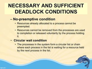– No-preemptive condition
• Resources already allocated to a process cannot be
preempted.
• Resources cannot be removed from the processes are used
to completion or released voluntarily by the process holding
it.
− Circular wait condition
• The processes in the system form a circular list or chain
where each process in the list is waiting for a resource held
by the next process in the list.
85
NECESSARY AND SUFFICIENT
DEADLOCK CONDITIONS
 