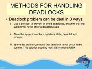 METHODS FOR HANDLING
DEADLOCKS
• Deadlock problem can be deal in 3 ways:
i. Use a protocol to prevent or avoid deadlocks, ensuring that the
system will never enter a deadlock state
ii. Allow the system to enter a deadlock state, detect it, and
recover
iii. Ignore the problem, pretend that deadlock never occur in the
system. This solution used by most OS including UNIX
86
 
