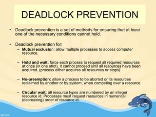 DEADLOCK PREVENTION
• Deadlock prevention is a set of methods for ensuring that at least
one of the necessary conditions cannot hold.
• Deadlock prevention for:
– Mutual exclusion: allow multiple processes to access computer
resource.
– Hold and wait: force each process to request all required resources
at once (in one shot). It cannot proceed until all resources have been
acquired. (process either acquires all resources or stops)
– No-preemption: allow a process to be aborted or its resources
reclaimed by another or by system, when competing over a resource
– Circular wait: all resource types are numbered by an integer
resource id. Processes must request resources in numerical
(decreasing) order of resource id. 87
 