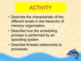 ACTIVITY
• Describe the characteristic of the
different levels in the hierarchy of
memory organization.
• Describe how the scheduling
process is performed by an
operating system
• Describe threads relationship to
processes
 