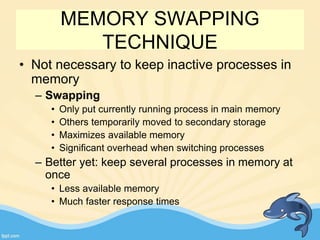 MEMORY SWAPPING
TECHNIQUE
• Not necessary to keep inactive processes in
memory
– Swapping
• Only put currently running process in main memory
• Others temporarily moved to secondary storage
• Maximizes available memory
• Significant overhead when switching processes
– Better yet: keep several processes in memory at
once
• Less available memory
• Much faster response times 9
 