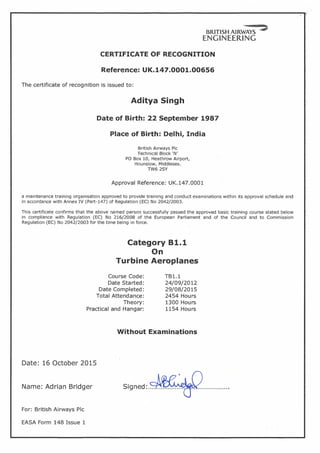 BRITISH AIRWAYS ::>
ENGINEERING
CERTIFICATE OF RECOGNITION
Reference: UK.147.0001.00656
The certificate of recognition is issued to:
Aditya Singh
Date of Birth: 22 September 1987
Place of Birth: Delhi, India
British Airways Pic
Technical Block 'N'
PO Box 10, Heathrow Airport,
Hounslow, Middlesex.
TW62SY
Approval Reference: UK.147.0001
a maintenance training organisation approved to provide training and conduct examinations within its approval schedule and
in accordance with Annex IV (Part-147) of Regulation (EC) No 2042/2003.
This certificate confirms that the above named person successfully passed the approved basic training course stated below
in compliance with Regulation (EC) No 216/2008 of the European Parliament and of the Council and to Commission
Regulation (EC) No 2042/2003 for the time being in force.
Category 81.1
On
Turbine Aeroplanes
Course Code:
Date Started:
Date Completed:
Total Attendance:
Theory:
Practical and Hangar:
TB1.1
24/09/2012
29/08/2015
2454 Hours
1300 Hours
1154 Hours
Without Examinations
Date: 16 October 2015
Name: Adrian Bridger
For: British Airways Pic
EASA Form 148 Issue 1
 