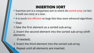 INSERTION SORT
• Insertion sort is a comparison sort in which the sorted array (or list)
is built one entry at a time.
• It is much less efficient on large lists than more advanced algorithms.
• Step:
1.Take the first element as a sorted sub-array.
2. Insert the second element into the sorted sub-array (shift
elements
if needed).
3. Insert the third element into the sorted sub-array.
4. Repeat until all elements are inserted.
 
