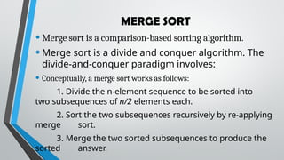 MERGE SORT
•Merge sort is a comparison-based sorting algorithm.
•Merge sort is a divide and conquer algorithm. The
divide-and-conquer paradigm involves:
• Conceptually, a merge sort works as follows:
1. Divide the n-element sequence to be sorted into
two subsequences of n/2 elements each.
2. Sort the two subsequences recursively by re-applying
merge sort.
3. Merge the two sorted subsequences to produce the
sorted answer.
 