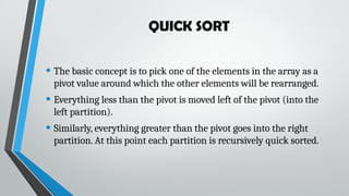 QUICK SORT
• The basic concept is to pick one of the elements in the array as a
pivot value around which the other elements will be rearranged.
• Everything less than the pivot is moved left of the pivot (into the
left partition).
• Similarly, everything greater than the pivot goes into the right
partition. At this point each partition is recursively quick sorted.
 