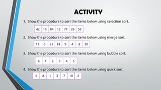 ACTIVITY
1. Show the procedure to sort the items below using selection sort.
2. Show the procedure to sort the items below using merge sort.
3. Show the procedure to sort the items below using bubble sort.
4. Show the procedure to sort the items below using quick sort.
13 6 21 18 9 4 8 20
6 1 2 3 4 5
5 8 1 3 7 10 2
42 16 84 12 77 26 53
 
