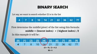 BINARY SEARCH
Let say, we want to search whether 21 is in the list
4 7 8 10 14 21 22 36 62 77
First determine the middle(pivot) of the list using this formula:
middle = (lowest index) + ( highest index) /2
In this example it will be :
[0] [1] [2] [3] [4] [5] [6] [7] [8] [9]
4 7 8 10 14 21 22 36 62 77
(0 + 9)/ 2 = 4.5
M= 4
 