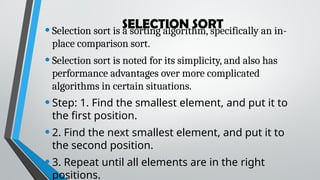 SELECTION SORT
•Selection sort is a sorting algorithm, specifically an in-
place comparison sort.
•Selection sort is noted for its simplicity, and also has
performance advantages over more complicated
algorithms in certain situations.
•Step: 1. Find the smallest element, and put it to
the first position.
•2. Find the next smallest element, and put it to
the second position.
•3. Repeat until all elements are in the right
positions.
 