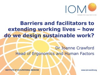 INSTITUTE OF OCCUPATIONAL MEDICINE www.iom-world.org
Barriers and facilitators to
extending working lives – how
do we design sustainable work?
Dr Joanne Crawford
Head of Ergonomics and Human Factors
 