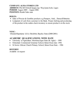 COMPANY: ALMA STORES LTD
ADDRESS: Plot K9 Oshodi/Apapa exp. Way,Iyana Isolo, Lagos
PERIOD: August 2005 – August 2006
POSITION: Retails Sales man
ROLES:
 Sales of Procter & Gambles products e.g Pampers, Ariel, , Duracell Batteries.
 Lodgment of cash from customer to the Bank. Proper shelving and positioning
of the product in the outlets check inventory to ensure product is in the stock.
NYSC:
Gbarain/Ekpetiama LGA, Okolobiri, Bayelsa State-(2000-2001)
ACADEMIC QUALIFICATIONS WITH DATE
 University of Agriculture Abeokuta,Ogun State (B. Agric) – 1999
 Orimolade Commercial Grammar School, Ikirun Osun state -1992
 St Savior African Church Primary School, Ikirun Osun State – 1986
REFEREE
Available on request
 