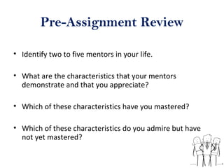 Pre-Assignment Review
• Identify two to five mentors in your life.
• What are the characteristics that your mentors
demonstrate and that you appreciate?
• Which of these characteristics have you mastered?
• Which of these characteristics do you admire but have
not yet mastered?
 