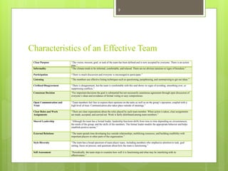 Characteristics of an Effective Team
Clear Purpose “The vision, mission, goal, or task of the team has been defined and is now accepted by everyone. There is an action
plan.”
Informality “The climate tends to be informal, comfortable, and relaxed. There are no obvious tensions or signs of boredom.”
Participation “There is much discussion and everyone is encouraged to participate.”
Listening “The members use effective listing techniques such as questioning, paraphrasing, and summarizing to get out ideas.”
Civilized Disagreement “There is disagreement, but the team is comfortable with this and shows no signs of avoiding, smoothing over, or
suppressing conflicts.”
Consensus Decision “For important decisions the goal is substantial but not necessarily unanimous agreement through open discussion of
everyone’s ideas and avoidance of formal voting or easy compromises.
Open Communication and
Trust
“Team members feel free to express their opinions on the tasks as well as on the group’s operation, coupled with a
high level of trust. Communication also takes place outside of meetings.”
Clear Roles and Work
Assignments
“There are clear expectations about the roles played by each team member. When action is taken, clear assignments
are made, accepted, and carried out. Work is fairly distributed among team members.”
Shared Leadership “Although the team has a formal leader, leadership functions shifts from time to time depending on circumstances,
the needs of the group, and the skills of the members. The formal leader models the appropriate behavior and helps
establish positive norms.”
External Relations “The team spends time developing key outside relationships, mobilizing resources, and building credibility with
important players in other parts of the organization.”
Style Diversity “The team has a broad spectrum of team player types, including members who emphasize attention to task, goal
setting, focus on process, and questions about how the team is functioning.”
Self-Assessment “Periodically, the team stops to examine how well it is functioning and what may be interfering with its
effectiveness.”
9
 