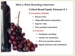 Why is Wine Branding Important
Critical Brand Equity Elements P. 1
 Perceptions of Quality
 Reason to buy
 Helps differentiate and position
 Superior value
 Price premium expectations
 Awareness
 Familiarity and liking
 Anchors for associations
 Driven by purchase and use
 Signals substance and commitment
 