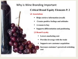 Why is Wine Branding Important
Critical Brand Equity Elements P. 2
 Associations
 Helps retrieve information (recall)
 Creates positive feelings and attitudes
 A reason to buy
 Supports differentiation and positioning
 Brand Loyalty
 Lowers marketing cost
 Provides leverage with the trade
 Supports new customer acquisition
 Increases customer’s perceived switching
cost
 