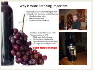 Why is Wine Branding Important
Rich Parducci owns McNab Ridge Winery
In Mendocino, California, north of Sonoma
 Mendocino land prices
 Operating expenses
 Proximity to Pacific Ocean
Nichelini is one of the oldest Napa
Wineries started in 1890
 Made wine for local miners
 No distributor relationships
 Special etched large format bottle
no longer produced (collectors)
Build Relationships
 