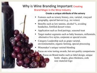Why is Wine Branding Important Creating
Brand Magic in the Wine Industry
Create a unique attribute of the winery
 Features such as winery history, size, varietal, vineyard
geography, special harvest (e.g., ice wines)
 Benefits such as low tannins, alcohol %, avoiding
headaches, fortified dessert wines
 Application such as food pairings, seasonal treat
 Target market segments such as baby boomers, millennials,
alternative live styles, corporate or special events
 Category Leadership such as grape varietal,
environmentalist, organic farming, special processing
 Winemaker’s unique varietal blending
 Focus on wine tasting awards, but not quality comparisons
 Focus on Brand marks such as label design, unique
bottle shapes, glass thickness, cork
size–material-logo
 