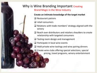 Why is Wine Branding Important Creating
Brand Magic in the Wine Industry
Create an intimate knowledge of the target market
 Restaurant patrons
 retail consumers
 Relations with trade members’ strategy aligned with the
winery
 Reach over distributors and retailers shoulders to create
relationship with targeted consumers
 Tasting room design and management
 Participate in local wine events
 Hold private wine tastings and wine pairing dinners
 Create wine clubs offering special selections, special
pricing, travel programs, winery entertainment
 