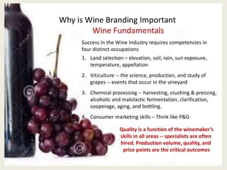 Why is Wine Branding Important
Wine Fundamentals
Success in the Wine Industry requires competencies in
four distinct occupations
1. Land selection – elevation, soil, rain, sun exposure,
temperature, appellation
2. Viticulture -- the science, production, and study of
grapes -- events that occur in the vineyard
3. Chemical processing -- harvesting, crushing & pressing,
alcoholic and malolactic fermentation, clarification,
cooperage, aging, and bottling.
4. Consumer marketing skills – Think like P&G
Quality is a function of the winemaker’s
skills in all areas -- specialists are often
hired. Production volume, quality, and
price points are the critical outcomes
 