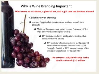 Why is Wine Branding Important
The 100 most valuable brands in the
world are worth $3.3 trillion
Wine starts as a creation, a piece of art, and a gift that can become a brand
A Brief History of Branding
 Ancient Egyptian brick makers used symbols to mark their
products
 Medieval European trade guilds created “trademarks” for
legal protection and to signify quality
 18th Century producers used pictures to strengthen
associations with a name
 19th Century whiskey producers used perceived
associations to create a sense of value – Old
Smuggler Scotch in 1835 took advantage of the
smuggler’s reputation for being better
 
