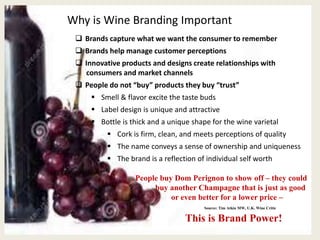 Why is Wine Branding Important
 Brands capture what we want the consumer to remember
 Brands help manage customer perceptions
 Innovative products and designs create relationships with
consumers and market channels
 People do not “buy” products they buy “trust”
 Smell & flavor excite the taste buds
 Label design is unique and attractive
 Bottle is thick and a unique shape for the wine varietal
 Cork is firm, clean, and meets perceptions of quality
 The name conveys a sense of ownership and uniqueness
 The brand is a reflection of individual self worth
People buy Dom Perignon to show off – they could
buy another Champagne that is just as good
or even better for a lower price –
Source: Tim Atkin MW, U.K. Wine Critic
This is Brand Power!
 