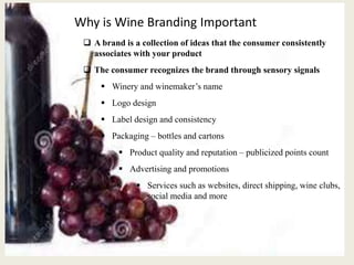 Why is Wine Branding Important
 A brand is a collection of ideas that the consumer consistently
associates with your product
 The consumer recognizes the brand through sensory signals
 Winery and winemaker’s name
 Logo design
 Label design and consistency
 Packaging – bottles and cartons
 Product quality and reputation – publicized points count
 Advertising and promotions
 Services such as websites, direct shipping, wine clubs,
social media and more
 